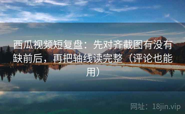 西瓜视频短复盘：先对齐截图有没有缺前后，再把轴线读完整（评论也能用）