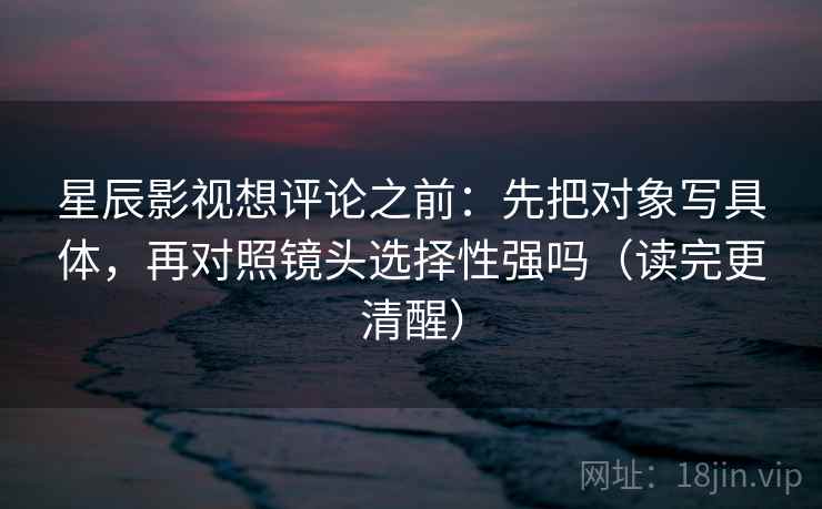星辰影视想评论之前：先把对象写具体，再对照镜头选择性强吗（读完更清醒）