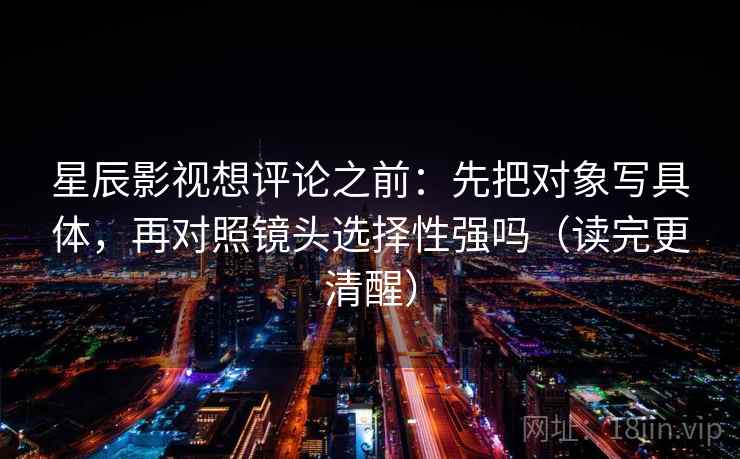 星辰影视想评论之前：先把对象写具体，再对照镜头选择性强吗（读完更清醒）  第2张