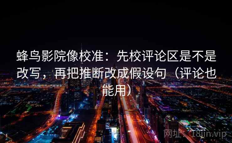 蜂鸟影院像校准：先校评论区是不是改写，再把推断改成假设句（评论也能用）