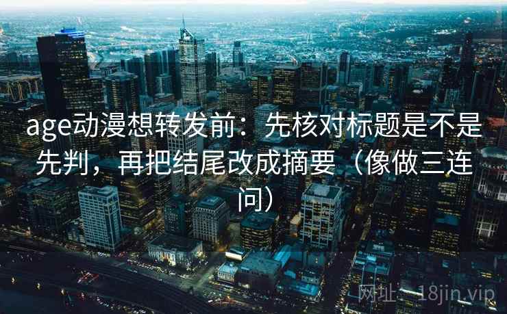 age动漫想转发前：先核对标题是不是先判，再把结尾改成摘要（像做三连问）