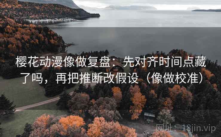 樱花动漫像做复盘：先对齐时间点藏了吗，再把推断改假设（像做校准）