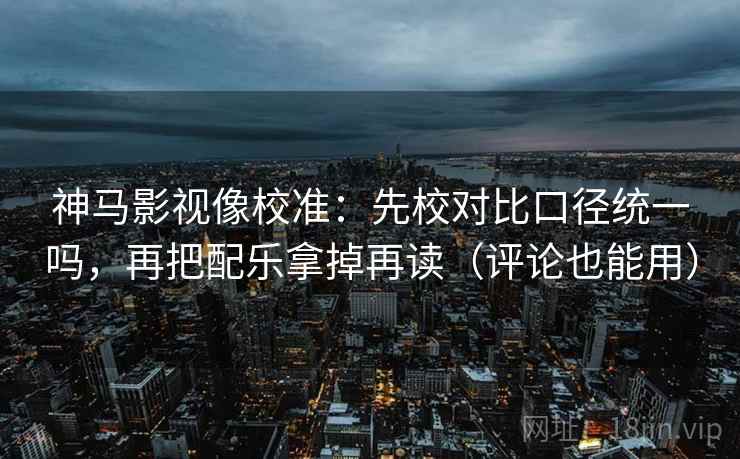 神马影视像校准：先校对比口径统一吗，再把配乐拿掉再读（评论也能用）  第2张