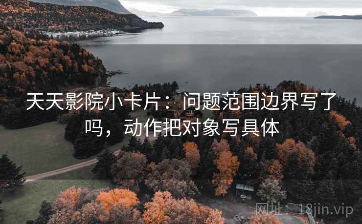 天天影院小卡片：问题范围边界写了吗，动作把对象写具体