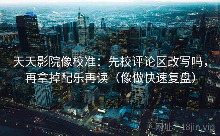 天天影院像校准：先校评论区改写吗，再拿掉配乐再读（像做快速复盘）