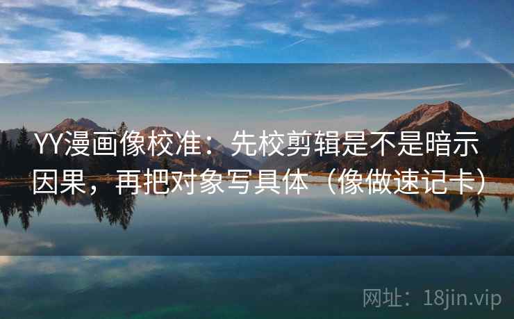 YY漫画像校准：先校剪辑是不是暗示因果，再把对象写具体（像做速记卡）