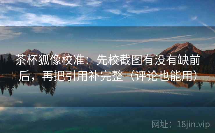 茶杯狐像校准：先校截图有没有缺前后，再把引用补完整（评论也能用）  第2张
