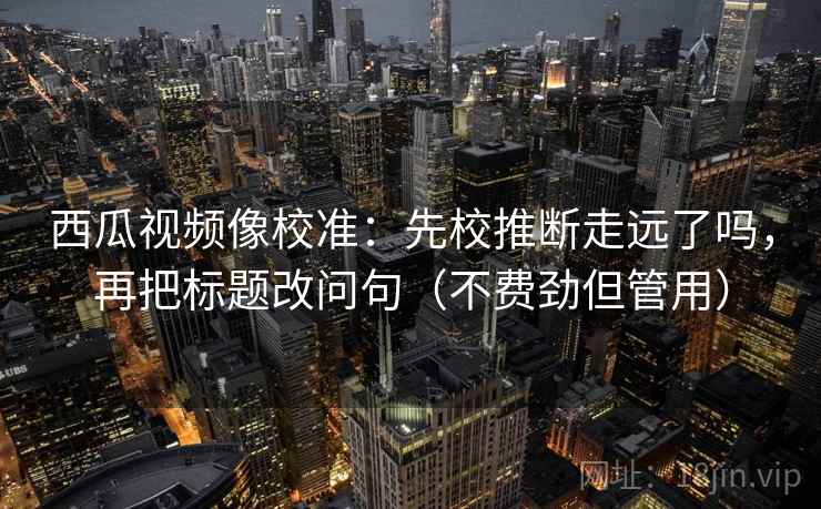 西瓜视频像校准：先校推断走远了吗，再把标题改问句（不费劲但管用）