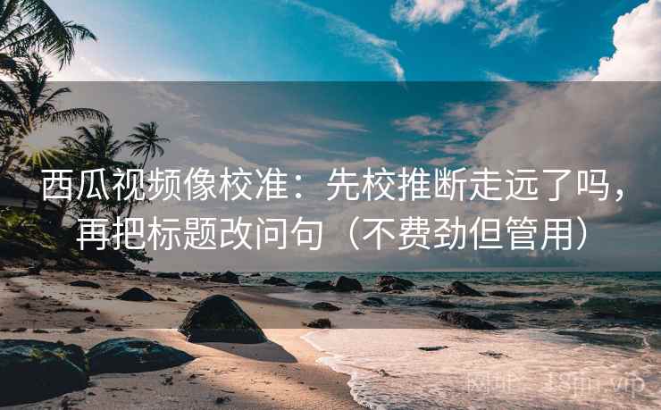 西瓜视频像校准：先校推断走远了吗，再把标题改问句（不费劲但管用）  第2张