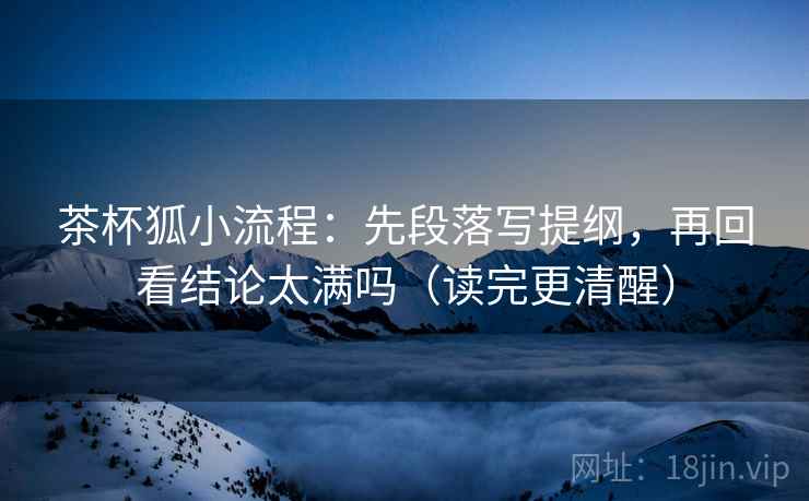 茶杯狐小流程：先段落写提纲，再回看结论太满吗（读完更清醒）