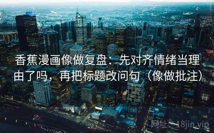 香蕉漫画像做复盘：先对齐情绪当理由了吗，再把标题改问句（像做批注）