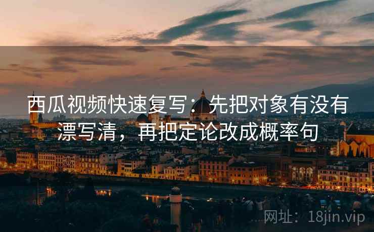 西瓜视频快速复写：先把对象有没有漂写清，再把定论改成概率句  第2张