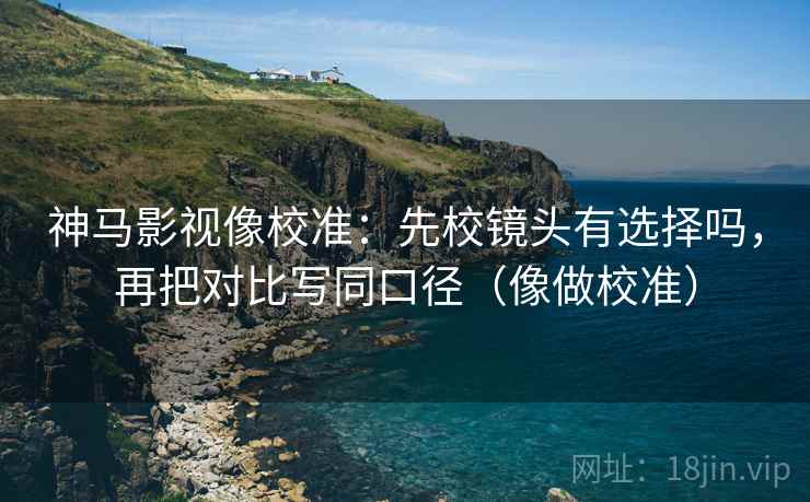 神马影视像校准：先校镜头有选择吗，再把对比写同口径（像做校准）  第2张