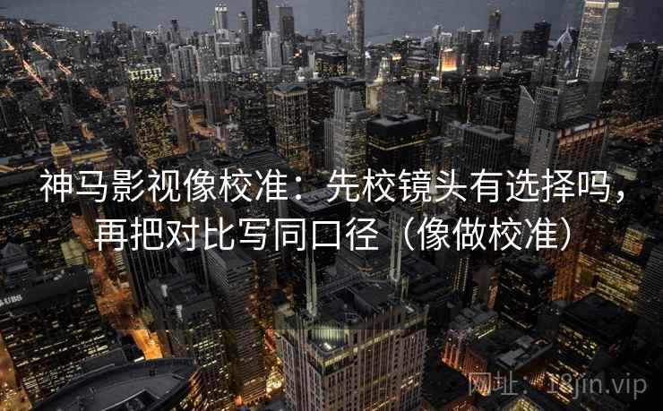 神马影视像校准：先校镜头有选择吗，再把对比写同口径（像做校准）