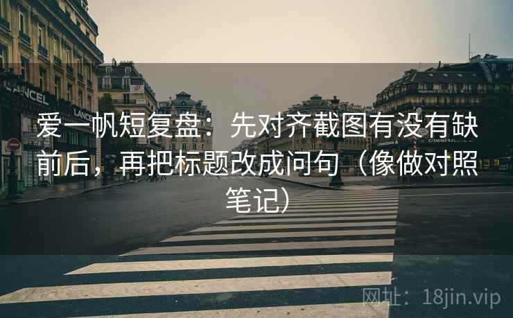爱一帆短复盘：先对齐截图有没有缺前后，再把标题改成问句（像做对照笔记）  第2张