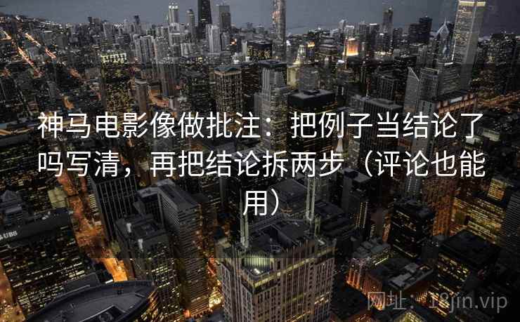 神马电影像做批注：把例子当结论了吗写清，再把结论拆两步（评论也能用）  第2张