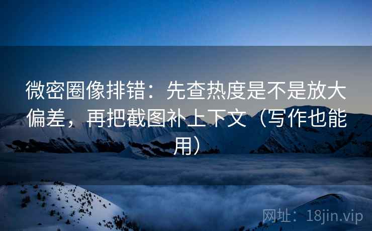 微密圈像排错：先查热度是不是放大偏差，再把截图补上下文（写作也能用）